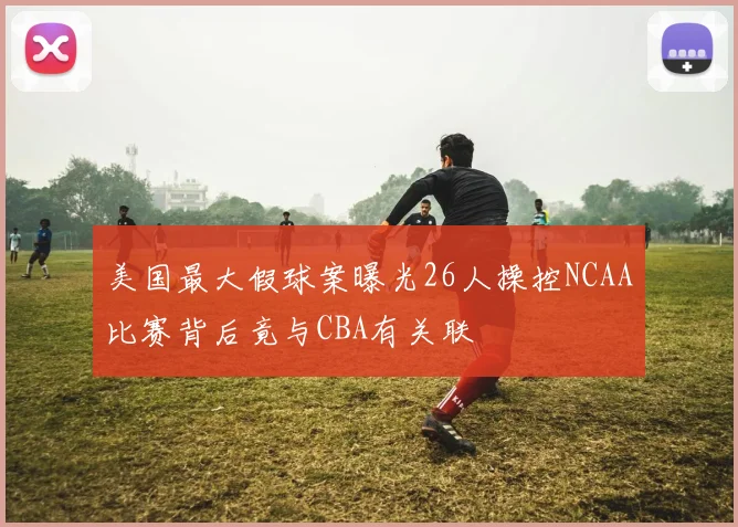美国最大假球案曝光26人操控NCAA比赛背后竟与CBA有关联