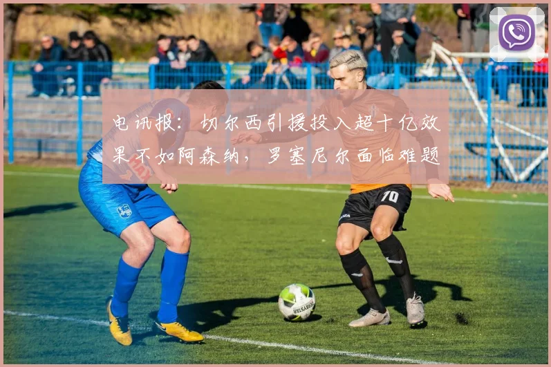 电讯报：切尔西引援投入超十亿效果不如阿森纳，罗塞尼尔面临难题