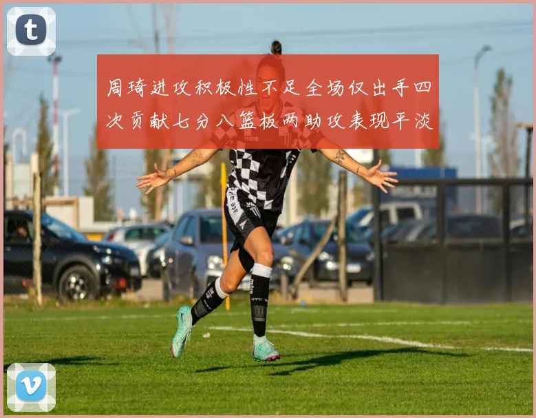周琦进攻积极性不足全场仅出手四次贡献七分八篮板两助攻表现平淡