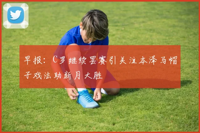 早报：C罗继续罢赛引关注本泽马帽子戏法助新月大胜