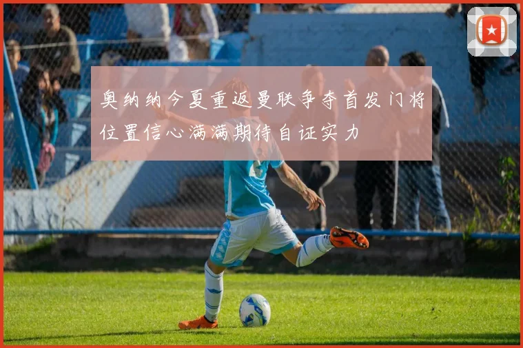 奥纳纳今夏重返曼联争夺首发门将位置信心满满期待自证实力