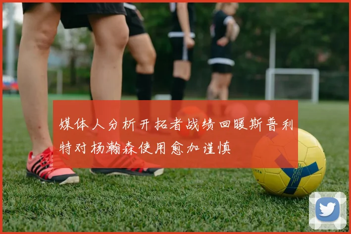 媒体人分析开拓者战绩回暖斯普利特对杨瀚森使用愈加谨慎