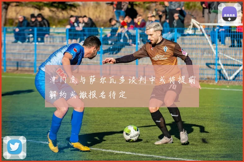津门虎与萨尔瓦多谈判中或将提前解约或撤报名待定