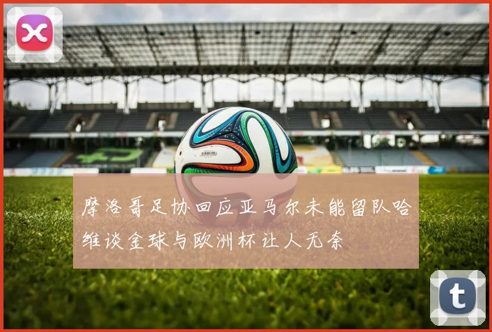 摩洛哥足协回应亚马尔未能留队哈维谈金球与欧洲杯让人无奈