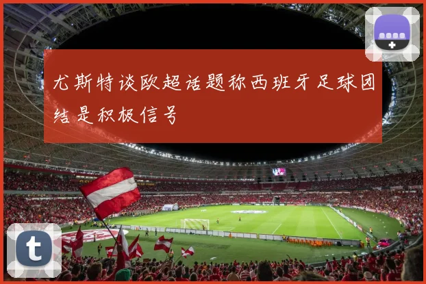 尤斯特谈欧超话题称西班牙足球团结是积极信号