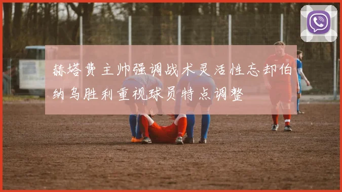 赫塔费主帅强调战术灵活性忘却伯纳乌胜利重视球员特点调整