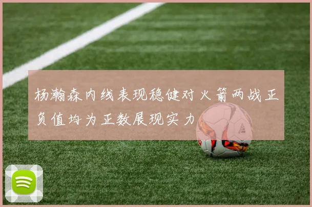 杨瀚森内线表现稳健对火箭两战正负值均为正数展现实力