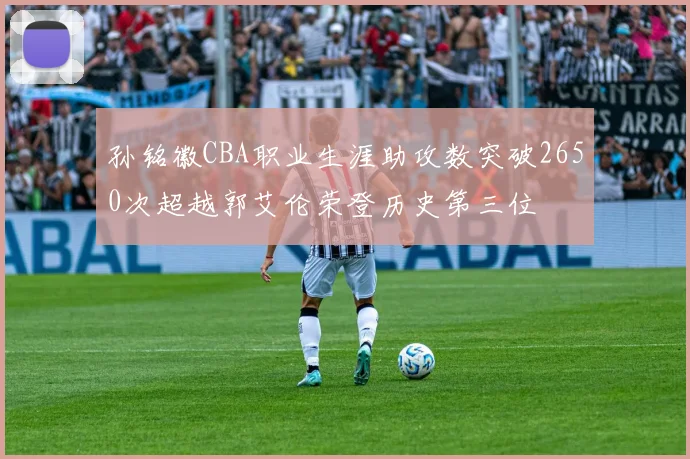 孙铭徽CBA职业生涯助攻数突破2650次超越郭艾伦荣登历史第三位