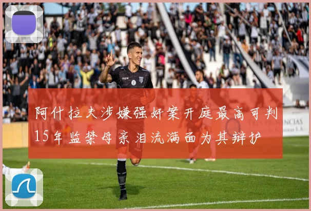阿什拉夫涉嫌强奸案开庭最高可判15年监禁母亲泪流满面为其辩护