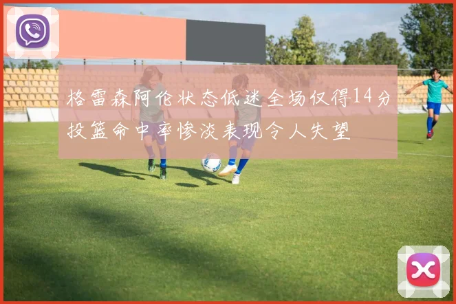 格雷森阿伦状态低迷全场仅得14分投篮命中率惨淡表现令人失望