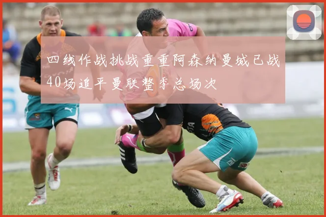四线作战挑战重重阿森纳曼城已战40场追平曼联整季总场次