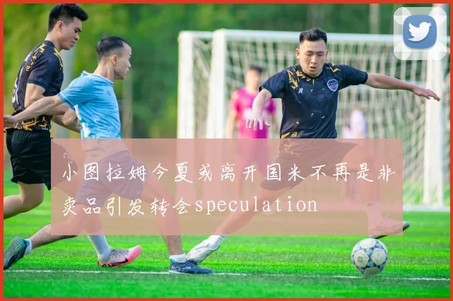 小图拉姆今夏或离开国米不再是非卖品引发转会speculation