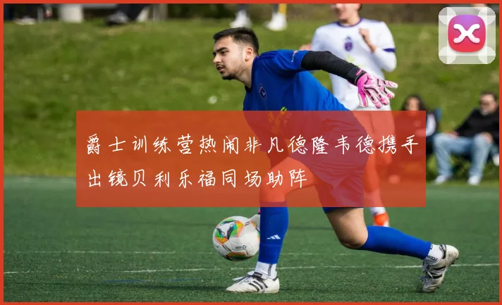 爵士训练营热闹非凡德隆韦德携手出镜贝利乐福同场助阵