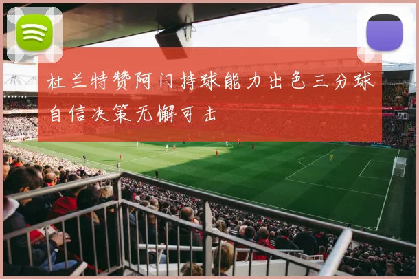 杜兰特赞阿门持球能力出色三分球自信决策无懈可击