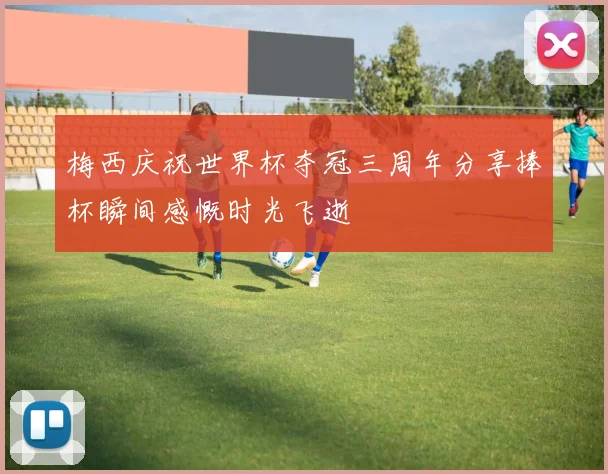 梅西庆祝世界杯夺冠三周年分享捧杯瞬间感慨时光飞逝