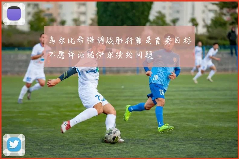 乌尔比希强调战胜科隆是首要目标不愿评论诺伊尔续约问题
