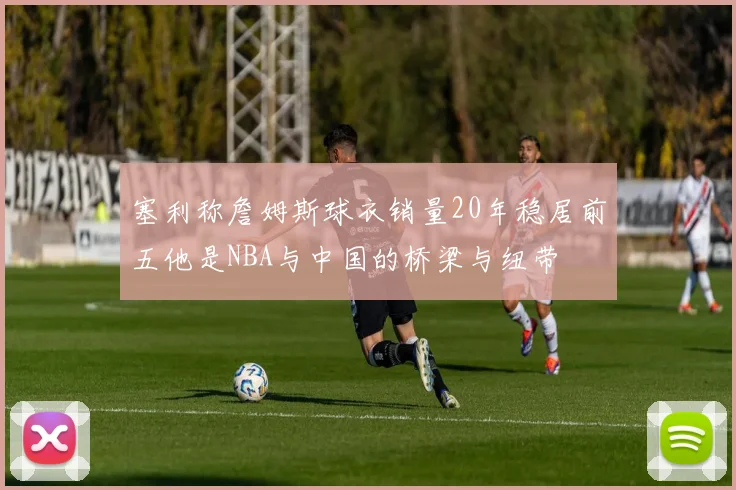 塞利称詹姆斯球衣销量20年稳居前五他是NBA与中国的桥梁与纽带