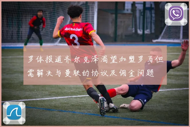 罗体报道齐尔克泽渴望加盟罗马但需解决与曼联的协议及佣金问题