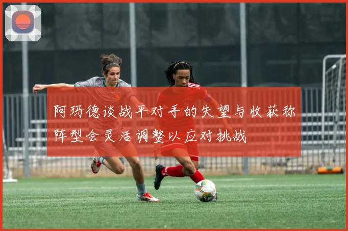 阿玛德谈战平对手的失望与收获称阵型会灵活调整以应对挑战
