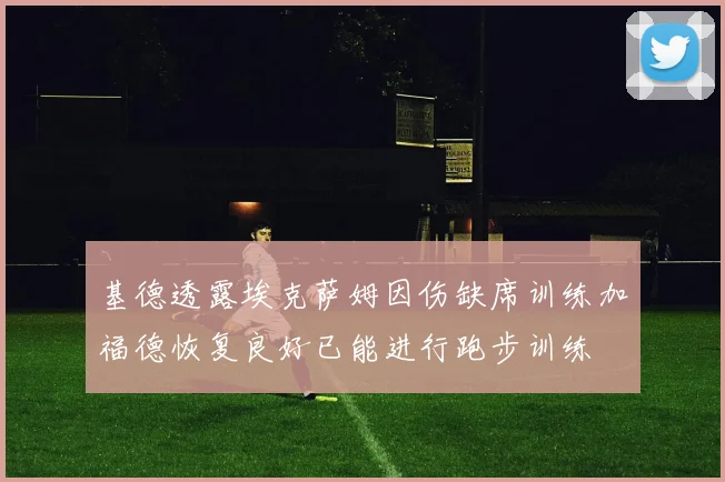 基德透露埃克萨姆因伤缺席训练加福德恢复良好已能进行跑步训练