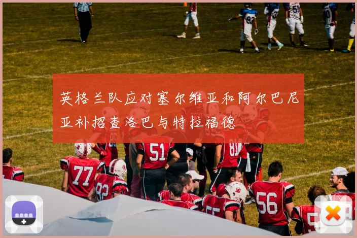 英格兰队应对塞尔维亚和阿尔巴尼亚补招查洛巴与特拉福德