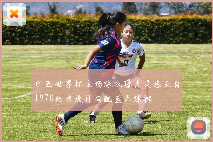 巴西世界杯主场球衣曝光灵感来自1970经典设计搭配蓝色球裤