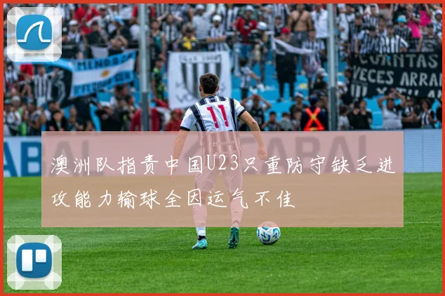 澳洲队指责中国U23只重防守缺乏进攻能力输球全因运气不佳