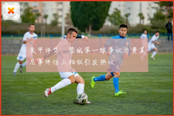 袁甲评艾堃蓉城第一球争议与费莱尼事件惊人相似引发热议