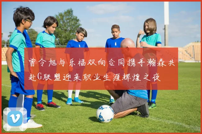 曾令旭与乐福双向合同携手瀚森共赴G联盟迎来职业生涯辉煌之夜