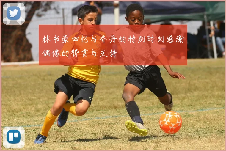 林书豪回忆与乔丹的特别时刻感谢偶像的赞赏与支持