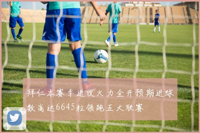 拜仁本赛季进攻火力全开预期进球数高达6645粒领跑五大联赛
